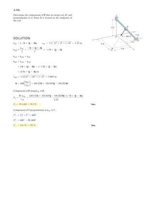 2–94.
The tower is held in place by three cables. If the force of
each cable acting on the tower is shown, determine the
magnitude and coordinate direction angles of the
resultant force.Take , .y =x =
a, b, g
SOLUTION
Ans.
Ans.
Ans.
Ans.g = cos-1
a
-1466.71
1 .
b = 169.7°
b = cos-1
a
1490.83
b =
a = cos-1
a
1490.83
b = 79.8°
= 1490.83 N = 1.49 kN
FR = 2( . )2
+ ( .8 )2
+ (-1466.71)2
= {263.92i - 1466.71k} N
FR = FDA + FDB + FDC
FDC = 600a
16
34
i -
18
34
j -
24
34
kb N
FDB = 800a
-6
25.06
i +
4
25.06
j -
24
25.06
kb N
FDA = 400a
34.66
i +
34.66
j -
24
34.66
kb N
x
z
yxy
6 m
4 m
18 m
C
A
D
400 N
800 N
600 N
24 m
O
16 m
B
15 m 20 m
15 20
40. j+
263 92 40 6
263.92
88.4°
40.86
490 83
86
 