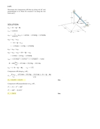 2–95.
At a given instant, the position of a plane at and a train at
are measured relative to a radar antenna at . Determine
the distance between and at this instant.To solve the
problem, formulate a position vector, directed from to ,
and then determine its magnitude.
BA
BAd
OB
A
SOLUTION
Position Vector: The coordinates of points A and B are
The position vector can be established from the coordinates of points A and B.
The distance between points A and B is
Ans.d = rAB = 23.2132
+ 2.8222
+ (-5.175)2
= 6.71 km
= {3.213i + 2.822j - 5.175)k} km
rAB = {[1.165 - (-2.048)]i + [1.389 - (-1.434)]j + (-0.845 - 4.330)k} km
rAB
= B(1.165, 1.389, -0.845) km
B(2 cos 25° sin 40°, 2 cos 25° cos 40°, -2 sin 25°) km
= A(-2.048, -1.434, 4.330) km
A(-5 cos 60° cos 35°, -5 cos 60° sin 35°, 5 sin 60°) km
z
A
y
x
B
O
2 km
5 km
60Њ
35Њ
40Њ
25Њ
 