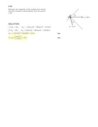 2–100.
The guy wires are used to support the telephone pole.
Represent the force in each wire in Cartesian vector form.
Neglect the diameter of the pole.
SOLUTION
Unit Vector:
Force Vector:
Ans.
Ans.= {53.2i - 79.8j - 146k} N
= {53.22i - 79.83j - 146.36k} N
FB = FBuBD = 175{0.3041i + 0.4562j - 0.8363k} N
= {-43.5i + 174j - 174k} N
= {-43.52i + 174.08j - 174.08k} N
FA = FA uAC = 250{-0.1741i + 0.6963j - 0.6963k} N
uBD =
rBD
rBD
=
2i - 3j - 5.5k
6.576
= 0.3041i - 0.4562j - 0.8363k
rBD = 222
+ (-3)2
+ (-5.5)2
= 6.576 m
rBD = {(2 - 0) i + (-3 - 0)j + (0 - 5.5)k} m = {2i - 3j - 5.5k} m
uAC =
rAC
rAC
=
-1i + 4j - 4k
5.745
= -0.1741i + 0.6963j - 0.6963k
rAC = 2(-1)2
+ 42
+ (-4)2
= 5.745 m
rAC = {(-1 - 0)i + (4 - 0)j + (0 - 4)k} m = {-1i + 4j - 4k} m
y
B
C
D
A
x
z
4 m
4 m
1.5 m
1 m
3 m
2 m
FA 250 N
FB 175 N
 