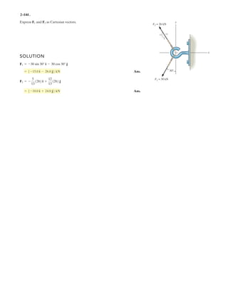 2–102.
Each of the four forces acting at E has a magnitude of
28 kN. Express each force as a Cartesian vector and
determine the resultant force.
SOLUTION
Ans.
Ans.
Ans.
Ans.
Ans.= {-96k } kN
FR = FEA + FEB + FEC + FED
FED = {-12i - 8j - 24k} kN
FED = 28a
-6
14
i -
4
14
j -
12
14
kb
FEC = {-12i + 8j - 24k } kN
FEC = 28a
-6
14
i +
4
14
j -
12
14
kb
FEB = {12i + 8j - 24k} kN
FEB = 28a
6
14
i +
4
14
j -
12
14
kb
FEA = {12i - 8j - 24k} kN
FEA = 28a
6
14
i -
4
14
j -
12
14
kb
4 m
6 m
6 m
yx
C
A
B
D
E
z
FEB
FED
FEA
FEC
4 m
12 m
 
