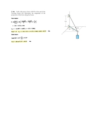 2 104
The cord exerts a force of magnitude F on the hook. If the cord length L, the distance z, and the
x component of the force Fx are given, determine the location x, y of the point of attachment B of
the cord to the ground.
Given:
F 30kN
L 4m
z 2m
Fx 25kN
a 1m
Solution :
Guesses
x 1m
y 1m
Given
Fx
x a
L
F˜= L
2
x a( )
2
y
2
 z
2
=
x
y
§
¨
©
·
¸
¹
Find x y( )
x
y
§
¨
©
·
¸
¹
4.33
0.94
§
¨
©
·
¸
¹
m
.
Ans.
–
 