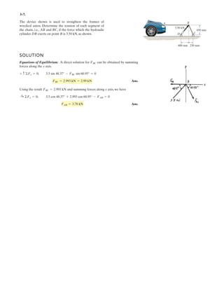 2–109.
If the magnitude of the resultant force is and acts
along the axis of the strut, directed from point towards ,
determine the magnitudes of the three forces acting on the
strut. Set and .z = 5.5 mx = 0
OA
1300 N
SOLUTION
Force Vectors: The unit vectors , , , and of , , , and must be
determined first. From Fig. a,
Thus, the force vectors , , , and are given by
Resultant Force:
FR = FR uR = 1300a -
12
13
j -
5
13
kb = [-1200j-500k] N
FD = FD uD = -
3
5
FD j -
4
5
FD k
FC = FC uC =
4
13
FC i -
12
13
FC j +
3
13
FC k
FB = FB uB = -
3
7
FB i -
6
7
FB j +
2
7
FB k
F RFDFCFB
uFR
=
rAO
rAO
=
(0 - 0)i + (0 - 6)j + (0 - 2.5)k
3(0 - 0)2
+ (0 - 6)2
+ (0 - 2.5)2
= -
12
13
j +
5
13
k
uD =
rD
rD
=
(0 - 0)i + (0 - 6)j + (-5.5 - 2.5)k
3(0 - 0)2
+ (0 - 6)2
+ (-5.5 - 2.5)2
= -
3
5
j +
4
5
k
uC =
rC
rC
=
(2 - 0)i + (0 - 6)j + (4 - 2.5)k
3(2 - 0)2
+ (0 - 6)2
+ (4 - 2.5)2
=
4
13
i -
12
13
j +
3
13
k
uB =
rB
rB
=
(-3 - 0)i + (0 - 6)j + (4.5 - 2.5)k
3(-3 - 0)2
+ (0 - 6)2
+ (4.5 - 2.5)2
= -
3
7
i -
6
7
j +
2
7
k
FRFDFCFBuFR
uDuCuB
x
x
y
z
2.5 m
3 m
2 m
FD
FB
FC
A
D
O4 m
4.5 m
C
B
6 m
z
+ a
2
7
FB +
3
13
FC -
4
5
FDbk-1200j - 500k = a -
3
7
FB +
4
13
FCbi + a -
6
7
FB -
12
13
FC -
3
5
FDjb
+ a -
3
5
FDj -
4
5
FDkb+ a
4
13
FCi -
12
13
FCj +
3
13
FCkb-1200j - 500k = a -
3
7
FBi -
6
7
FBj +
2
7
FBkb
FR = FB + FC + FD
Equating the , , and components,
(1)
(2)
(3)
Solving Eqs. (1), (2), and (3), yields
Ans.FC = 442 N FB = 318 N FD = 866 N
-500 =
2
7
FB +
3
13
FC -
4
5
FD
-1200 = -
6
7
FB -
12
13
FC -
3
5
FD j
0 = -
3
7
FB +
4
13
FC
kji
 