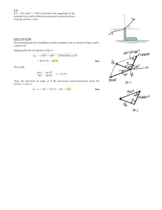 SOLUTION
The parallelogram law of addition and the triangular rule are shown in Figs. a and b,
respectively.
Applying the law of consines to Fig. b,
Ans.
This yields
Thus, the direction of angle of measured counterclockwise from the
positive axis, is
Ans.f = a + 60° = 95.19° + 60° = 155°
x
FRf
sin a
700
=
sin 45°
497.01
a = 95.19°
= 497.01 N = 497 N
FR = 27002
+ 4502
- 2(700)(450) cos 45°
2–2.
If and , determine the magnitude of the
resultant force and its direction, measured counterclockwise
from the positive x axis.
F = 450 Nu = 60°
x
y
700 N
F
u
15Њ
 
