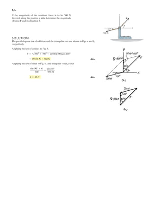 SOLUTION
The parallelogram law of addition and the triangular rule are shown in Figs. a and b,
respectively.
Applying the law of cosines to Fig. b,
Ans.
Applying the law of sines to Fig. b, and using this result, yields
Ans.u = 45.2°
sin (90° + u)
700
=
sin 105°
959.78
= 959.78 N = 960 N
F = 25002
+ 7002
- 2(500)(700) cos 105°
2–3.
If the magnitude of the resultant force is to be 500 N,
directed along the positive y axis, determine the magnitude
of force F and its direction .u
x
y
700 N
F
u
15Њ
 
