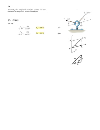 2–9.
Resolve F1 into components along the u and axes and
determine the magnitudes of these components.
v
SOLUTION
Sine law:
Ans.
Ans.
F1u
sin 45°
=
250
sin 105°
F1u = 183 N
F1v
sin 30°
=
250
sin 105°
F1v = 129 N
F1 250 N
F2 150 N u
v
30
30
105
 