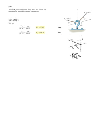 2–10.
SOLUTION
Sine law:
Ans.
Ans.
F2u
sin 75°
=
150
sin 75°
F2u = 150 N
F2v
sin 30°
=
150
sin 75°
F2v = 77.6 N
Resolve F2 into components along the u and axes and
determine the magnitudes of these components.
v
F1 250 N
F2 150 N u
v
30
30
105
 