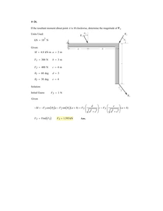 3
Two spheres A and B have an equal mass M and are electrostatically charged such that the
repulsive force acting between them has magnitude F and is directed along line AB. Determine the
angle T, the tension in cords AC and BC, and the mass M of each sphere.
Unit used:
mN 10
3
N
Given:
F 20 mN
g 9.81
m
s
2
T1 30 deg
T2 30 deg
Solution:
Guesses TB 1 mN M 1 gm
TA 1 mN T 30 deg
Given
For B:

o 6Fx = 0; F cos T2  