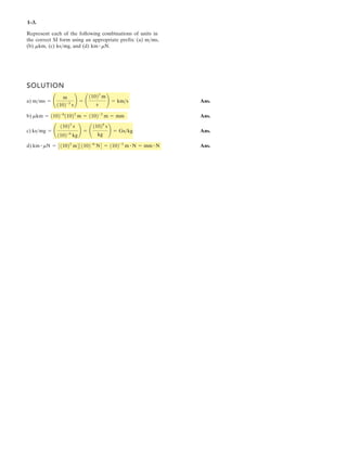 1– .
SOLUTION
a) Ans.
b) Ans.
c) Ans.
d) Ans.km # mN = 10 3
m 10 -6
N = 10 -3
m = mm
ks>mg =
11023
s
1102-6
kg
=
11029
s
kg
= Gs>kg
mkm = 1102-6
11023
m = 1102-3
m = mm
m>ms = ¢
m
1102-3
s
≤ = ¢
11023
m
s
≤ = km>s
Represent each of the following combinations of units in
the correct SI form using an appropriate prefix: (a)
(b) (c) ks and (d) km # mN.mkm,
# N # N
>mg,
m>ms,
3
 