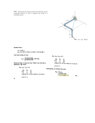 3–44.
If cable AB is subjected to a tension of 700 N, determine the
tension in cables AC and AD and the magnitude of the
vertical force F.
y
6 m
O
C
B
D
A
F
6 m
3 m
3 m
2 m
2 m
1.5 m
x
z
SOLUTION
Cartesian Vector Notation:
F = Fk
FAD = FAD¢
-3i - 6j - 6k
21-322
+ 1-622
+ 1-622
≤ = -0.3333FADi - 0.6667FADj - 0.6667FADk
FAC = FAC¢
-1.5i + 2j - 6k
21-1.522
+ 22
+ 1-622
≤ = -0.2308FACi + 0.3077FACj - 0.9231FACk
FAB = 700¢
2i + 3j - 6k
222
+ 32
+ 1-622
≤ = 5200i + 300j - 600k6 N
Equations of Equilibrium:
Equating i, j, and k components, we have
(1)
(2)
(3)
Solving Eqs. (1), (2) and (3) yields
Ans.FAC = 130 N FAD = 510 N F = 1060 N = 1.06 kN
-600 - 0.9231FAC - 0.6667FAD + F = 0
300 + 0.3077FAC - 0.6667FAD = 0
200 - 0.2308FAC - 0.3333FAD = 0
+ 1-600 - 0.9231FAC - 0.6667FAD + F2k = 0
1200 - 0.2308FAC - 0.3333FAD2i + 1300 + 0.3077FAC - 0.6667FAD2j
FAB + FAC + FAD + F = 0©F = 0;
 