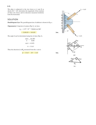 2–15.
SOLUTION
Parallelogram Law: The parallelogram law of addition is shown in Fig. a.
Trigonometry: Using law of cosines (Fig. b), we have
Ans.
The angle can be determined using law of sines (Fig. b).
Thus, the direction of FR measured from the x axis is
Ans.f = 33.16° - 30° = 3.16°
f
u = 33.16°
sin u = 0.5470
sin u
6
=
sin 100°
10.80
u
= 10.80 kN = 10.8 kN
FR = 282
+ 62
- 2(8)(6) cos 100°
The plate is subjected to the two forces at A and B as
shown. If , determine the magnitude of the resultant
of these two forces and its direction measured clockwise
from the horizontal.
u = 60°
A
B
FA 8 kN
FB 6 kN
40
u
 