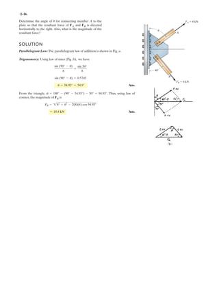 2–16.
Determine the angle of for connecting member A to the
plate so that the resultant force of FA and FB is directed
horizontally to the right. Also, what is the magnitude of the
resultant force?
u
SOLUTION
Parallelogram Law: The parallelogram law of addition is shown in Fig. a.
Trigonometry: Using law of sines (Fig .b), we have
Ans.
From the triangle, . Thus, using law of
cosines, the magnitude of FR is
Ans.= 10.4 kN
FR = 282
+ 62
- 2(8)(6) cos 94.93°
f = 180° - (90° - 54.93°) - 50° = 94.93°
u = 54.93° = 54.9°
sin (90° - u) = 0.5745
sin (90° - u)
6
=
sin 50°
8
A
B
FA 8 kN
FB 6 kN
40
u
 