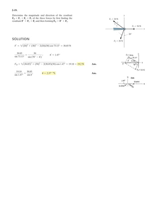 2–19.
SOLUTION
Ans.
Ans.
19.18
sin 1.47°
=
30.85
sin u
; u = 2.37°
FR = 2(30.85)2
+ (50)2
- 2(30.85)(50) cos 1.47° = 19.18 = 19.2 N
30.85
sin 73.13°
=
30
sin (70° - u¿
)
; u¿
= 1.47°
F¿
= 2(20)2
+ (30)2
- 2(20)(30) cos 73.13° = 30.85 N
Determine the magnitude and direction of the resultant
of the three forces by first finding the
resultant and then forming FR = F¿ + F3.F¿ = F1 + F2
FR = F1 + F2 + F3
y
x
F2 20 N
F1 30 N
20
3
5
4 F3 50 N
 
