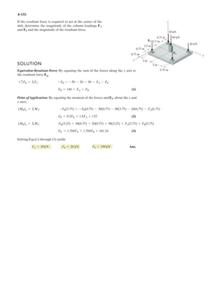 3–51. Determine the force in each cable needed to
support the 3500-lb platform. Set .d = 4 ft
3 ft d y
x
C
D
B
A
3500 lb
4 ft
3 ft
10 ft
4 ft
2 ft
z
1.2 m
1.2 m0.9 m
0.9 m
3 m
17.5 kN
0.6 m
3 m
3 m
3 m
1.2 m
F = 17.5 kN
0.3 m
1.2 m
0.9 m
0.9 m
3–59. Determine the force in each cable needed to
support the 17.5-kN platform. Set d = 1.2 m.
Cartesian Vector Notation :
FAB = FAB
1.2 – 0.9 – 3
1.2 + (–0.9) + (–3)2 2 2
i j k⎛
⎝
⎜
⎜
⎞
⎠⎠
⎟
⎟
= 0.3578FABi – 0.2683FABj – 0.8944FABk
FAC = FAC
0.9 – 3
0.9 + (–3)2 2
j k⎛
⎝
⎜
⎜
⎞
⎠
⎟
⎟
= 0.2873FACj – 0.9578FACk
FAD = FAD
–1.2 + 0.3 – 3
(–1.2) + 0.3 + (–3)2 2 2
i j k⎛
⎝
⎜
⎜
⎞⎞
⎠
⎟
⎟
= –0.3698FADi + 0.09245FADj – 0.9245FADk
F = {17.5k} kN
Equations of Equilibrium :
ΣF = 0; FAB + FAC + FAD + F = 0
(0.3578FAB – 0.3698FAD)i + (–0.2683FAB + 0.2873FAC + 0.09245FAD)j
+ (–0.8944FAB – 0.9578FAC – 0.9245FAD + 17.5)k = 0
Equating the i, j and k components, we have
0.3578FAB – 0.3698FAD = 0 [1]
–0.2683FAB + 0.2873FAC + 0.09245FAD = 0 [2]
–0.8944FAB – 0.9578FAC – 0.9245FAD + 17.5 = 0 [3]
Solving Eqs. [1], [2] and [3] yields
FAB = 7.337 kN Ans.
FAC = 4.568 kN Ans.
FAD = 7.098 kN Ans.
 