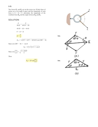 2–22.
SOLUTION
Ans.
Since
Since
Then
Ans.FR = 2F cosa
u
2
b
cos a
u
2
b =
A
1 + cos u
2
FR = FA 22B 21 + cos u
cos (180° - u) = -cos u
FR = 2(F)2
+ (F)2
- 2(F)(F) cos (180° - u)
f =
u
2
u - f = f
sin (u - f) = sin f
F
sin f
=
F
sin (u - f)
Two forces F1 and F2 act on the screw eye. If their lines of
action are at an angle apart and the magnitude of each
force is determine the magnitude of the
resultant force FR and the angle between FR and F1.
F1 = F2 = F,
u
F2
F1
u
 