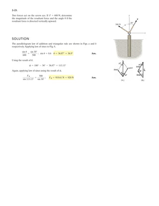 2–23.
Two forces act on the screw eye. If , determine
the magnitude of the resultant force and the angle if the
resultant force is directed vertically upward.
u
F = 600 N
SOLUTION
The parallelogram law of addition and triangular rule are shown in Figs. a and b
respectively.Applying law of sines to Fig. b,
Ans.
Using the result of ,
Again, applying law of sines using the result of ,
Ans.
FR
sin 113.13°
=
500
sin 30°
; FR = 919.61 N = 920 N
f
f = 180° - 30° - 36.87° = 113.13°
u
sin u
600
=
sin 30°
500
; sin u = 0.6 u = 36.87° = 36.9°
u
F
30Њ
500 N
y
x
 