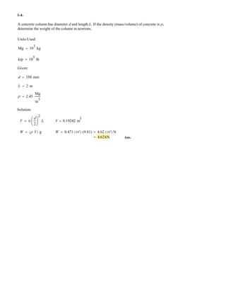 A concrete column has diameter d and length L. If the density (mass/volume) of concrete is U,
determine the weight of the column in .
Units Used:
Mg 10
3
kg
kip 10
3
lb
Given:
d 350 mm
L 2 m
U 2.45
Mg
m
3
Solution:
V S
d
2
§
¨
©
·
¸
¹
2
L V
W U V W
1-4
newtons
0.19242 m
3
1 2 g 0.471 (103
) (9.81) 4.62 N(103
)
4.62kN
.
Ans.
 