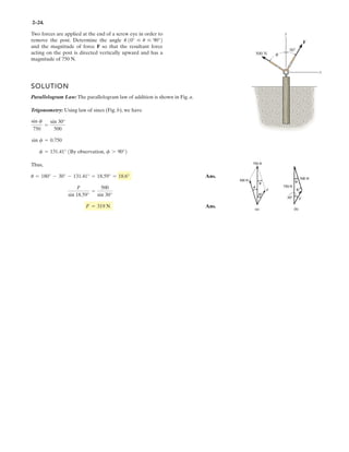 2–24.
Two forces are applied at the end of a screw eye in order to
remove the post. Determine the angle
and the magnitude of force F so that the resultant force
acting on the post is directed vertically upward and has a
magnitude of 750 N.
u 10° … u … 90°2
SOLUTION
Parallelogram Law: The parallelogram law of addition is shown in Fig. a.
Trigonometry: Using law of sines (Fig. b), we have
Thus,
Ans.
Ans.F = 319 N
F
sin 18.59°
=
500
sin 30°
u = 180° - 30° - 131.41° = 18.59° = 18.6°
f = 131.41° 1By observation, f 7 90°2
sin f = 0.750
sin f
750
=
sin 30°
500
θ
F
30°
500 N
y
x
 