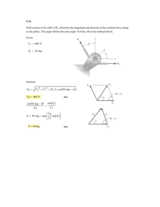 2–27.
SOLUTION
For minimum FB, require
Ans.
Ans.
Ans.FB = 600 sin 30° = 300 N
FA = 600 cos 30° = 520 N
u = 60°
The beam is to be hoisted using two chains. If the resultant
force is to be 600 N directed along the positive y axis,
determine the magnitudes of forces FA and FB acting on
each chain and the angle of FB so that the magnitude of FB
is a minimum. FA acts at 30° from the y axis, as shown.
u
FB FA
y
x
30
u
 