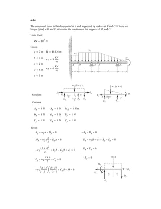 4–143.
SOLUTION
Equivalent Resultant Force:
Ans.
Location of Equivalent Resultant Force:
a
Ans.d = 0.171 m
0.5251d2 = 0.30010.152 + 0.22510.22+ 1MR2O = ©MO;
FR = 1(0.3) + = 0.525 kN c+ c FR = ©Fy;
The masonry support creates the loading distribution
acting on the end of the beam. Simplify this load to a single
resultant force and specify its location measured from
point O.
0.3 m
2.5 kN/m
O
1 kN/m
1
2
(2.5 - 1)(0.3)
 