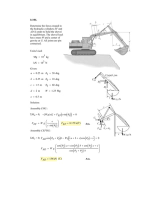 4–166.
The forces and couple moments that are exerted
on the toe and heel plates of a snow ski are
and
respectively. Replace this system by an equivalent force and
couple moment acting at point P. Express the results in
Cartesian vector form.
= 5-20i + 8j + 3k6N # m,Fh = 5-20i + 60j - 250k6 N,Mh
5- 6i + 4j + 2k6N # m,Ft = 5-50i + 80j - 158k6N,Mt =
Fh
120 mm
MhMtFt
x
y
z
P
O
800 mm
SOLUTION
Ans.
Ans.
MRP = {-26i + 357j + 127k} N # m
MRP = {-26i + 357.36j + 126.6k} N # m
MRP = (200j + 48k) + (145.36j + 73.6k) + (-6i + 4j + 2k) + (-20i + 8j + 3k)
MRP = 3
i j k
0.8 0 0
-20 60 -250
3 + 3
i j k
0.92 0 0
-50 80 -158
3 + (-6i + 4j + 2k) + (-20i + 8j + 3k)
FR = Ft + Fh = {-70i + 140j - 408k} N
 