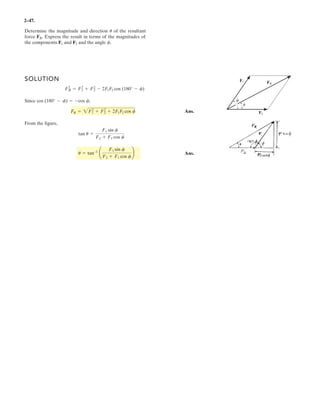 2–35.
Determine the magnitude of the resultant force and its
direction measured counterclockwise from the positive x axis.
SOLUTION
Rectangular Components: By referring to Fig. a, the x and y components of and
can be written as
Resultant Force: Summing the force components algebraically along the and
axes, we have
The magnitude of the resultant force is
Ans.
The direction angle of , Fig. b, measured counterclockwise from the positive
axis, is
Ans.u = tan-1
c
(FR)y
(FR)x
d = tan-1
a
169.63
376.78
b = 24.2°
FRu
FR = 2(FR)x
2
+ (FR)y
2
= 2376.782
+ 169.632
= 413 N
FR
(FR)y = 346.41 - 176.78 = 169.63 N c+ c©(FR)y = ©Fy;
(FR)x = 200 + 176.78 = 376.78 N+
: ©(FR)x = ©Fx;
y
x
(F2)y = 250 sin 45° = 176.78 N(F2)x = 250 cos 45° = 176.78 N
(F1)y = 400 cos 30° = 346.41 N(F1)x = 400 sin 30° = 200 N
F2
F1
F1 ϭ 400 N
F2 ϭ 250 N
x
y
60Њ
30Њ
45Њ
 
