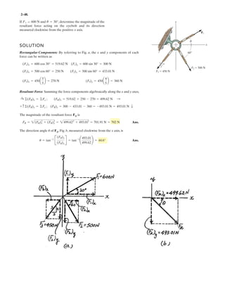 2–36.
Resolve each force acting on the gusset plate into its and
components, and express each force as a Cartesian vector.y
x
Ans.
Ans.
Ans.= {520 i - 390j)} N
F3 = e650a
4
5
b(+i) + 650 a
3
5
b(-j)f N
= {530i + 530j} N
F2 = {750 cos 45°(+i) + 750 sin 45°(+j)} N
F1 = {900(+i)} = {900i} N
F1 ϭ 900 N
F2 ϭ 750 N
45Њ
F3 ϭ 650 N
3
4
5
x
y
 