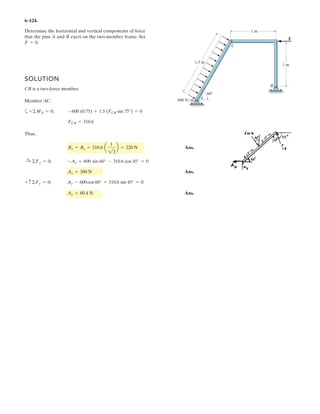 5–12.
Determine the components of the support reactions at the
fixed support A on the cantilevered beam.
1.5 m
1.5 m
30Њ
30Њ
4 kN
6 kN
A
1.5 m
SOLUTION
Equations of Equilibrium: From the free-body diagram of the cantilever beam, Fig. a,
Ax, Ay, and MA can be obtained by writing the moment equation of equilibrium about
point A.
Ans.
Ans.
Ans.MA = 20.2 kN # m
- 4 sin 30°(3 + 1.5 cos 30°) = 0MA - 6(1.5) - 4 cos 30° (1.5 sin 30°)a+ ©MA = 0;
Ay = 8 kN
Ay - 6 - 4 sin 30° = 0+ c©Fy = 0;
Ax = 3.46 kN
4 cos 30° - Ax = 0©Fx = 0;:
+
 
