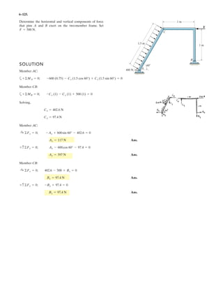 5–13.
The 75-kg gate has a center of mass located at G. If A
supports only a horizontal force and B can be assumed as a
pin, determine the components of reaction at these supports. G
B
A
1 m
1.25 m
SOLUTION
Equations of Equilibrium: From the free-body diagram of the gate, Fig. a, By and
Ax can be obtained by writing the force equation of equilibrium along the y axis and
the moment equation of equilibrium about point B.
Ans.
Ans.
Using the result Ax = 919.69 N and writing the force equation of equilibrium along
the x axis, we have
Ans.Bx = 919.69 N = 920 N
Bx - 919.69 = 0©Fx = 0;:
+
Ax = 919.69 N = 920 N
Ax(1) - 75(9.81)(1.25) = 0a+©MB = 0;
By = 735.75 N = 736 N
By - 75(9.81) = 0+ c©Fy = 0;
 