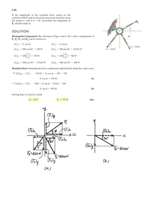2–37.
Determine the magnitude of the resultant force acting on
the plate and its direction, measured counterclockwise from
the positive x axis.
SOLUTION
Rectangular Components: By referring to Fig. a, the x and y components of , ,
and can be written as
Resultant Force: Summing the force components algebraically along the and
axes, we have
The magnitude of the resultant force is
Ans.
The direction angle of , measured clockwise from the positive axis, is
Ans.u = tan-1
c
(FR)y
(FR)x
d = tan-1
a
140.33
1950.33
b = 4.12°
xFRu
FR = 2(FR)x
2
+ (FR)y
2
= 21950.332
+ 140.332
= 1955 N = 1.96 kN
FR
(FR)y = 530.33 - 390 = 140.33 N c+ c©(FR)y = ©Fy;
(FR)x = 900 + 530.33 + 520 = 1950.33 N :+
: ©(FR)x = ©Fx;
y
x
(F3)y = 650a
3
5
b = 390 N(F3)x = 650a
4
5
b = 520 N
(F2)y = 750 sin 45° = 530.33 N(F2)x = 750 cos 45° = 530.33 N
(F1)y = 0(F1)x = 900 N
F3
F2F1
F1 ϭ 900 N
F2 ϭ 750 N
45Њ
F3 ϭ 650 N
3
4
5
x
y
 