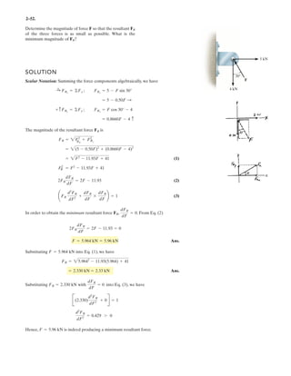 2–40.
Determine the magnitude of the resultant force and its
direction , measured counterclockwise from the positive
axis.x
u
SOLUTION
Rectangular Components: By referring to Fig. a, the x and y components of , ,
and can be written as
Resultant Force: Summing the force components algebraically along the and
axes, we have
The magnitude of the resultant force is
Ans.
The direction angle of , Fig. b, measured counterclockwise from the positive
axis, is
Ans.u = tan-1
c
(FR)y
(FR)x
d = tan-1
a
867.08
575.74
b = 56.4°
x
FRu
FR = 2(FR)x
2
+ (FR)y
2
= 2575.742
+ 867.082
= 1041 N = 1.04 kN
FR
(FR)y = - 692.82 + 424.26 - 250 = 867.08 N c+ c©(FR)y = ©Fy;
(FR)x = 400 - 424.26 + 600 = 575.74 N :+
: ©(FR)x = ©Fx;
y
x
(F3)y = 650 a
5
13
b = 250 N(F3)x = 650a
12
13
b = 600 N
(F2)y = 600 cos 45° = 424.26 N(F2)x = 600 sin 45° = 424.26 N
(F1)y = 800 sin 60° = 692.82 N(F1)x = 800 cos 60° = 400 N
F3
F2F1
F1 ϭ 800 NF2 ϭ 600 N
45Њ
60Њ
F3 ϭ 650 N
5
12
13
x
y
 