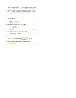 1– .
A rocket has a mass of 3.529(10 ) kg on earth. Specify
(a) its mass in SI units and (b) its weight in SI units. If the
rocket is on the moon, where the acceleration due to gravity
is , determine to three significant figures
(c) its weight in SI units and (d) its mass in SI units.
gm = . >s2
SOLUTION
7
6
1 6 m1
( )
( ) ( )
( )
( ) ( )
( )
6
2
2
a) 3.529 10 kg = 3.53Gg
b) m / s
kg m / s
c) m / s
N
d) Sin
⎡ ⎤= = ⎢ ⎥⎣ ⎦
= ⋅
=
⎡ ⎤= = ⎢ ⎥⎣ ⎦
= =
⎛ ⎞⎛ ⎞
= = =⎜ ⎟⎜ ⎟ ⎜ ⎟
⎝ ⎠ ⎝ ⎠
Ans.
6
6 2
6
6
2
2
3.529 10 kg 9.81
34.619 10
34.6MN
3.529 10 kg 1.61
5.682 10 5.68MN
Or
1.61m / s
(34.619MN) 5.68MN
9.81m / s
e
m m
m
m e
W mg
W mg
g
W W
g
Ans.
Ans.
ce the mass is independent of tis location, then
= = 3.53Ggm em m Ans.
 