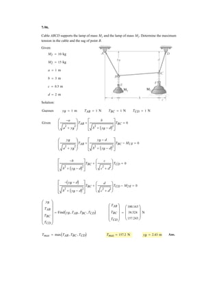 5–64.
SOLUTION
Ans.
Ans.
Ans.
Ans.
Ans.
Ans.Mz = 64.0 kN # m
©Mz = 0; Mz - 8000(8) = 0
Mx = 572 kN # m
©Mx = 0; 45 000(15) - 20 601(5) - Mx = 0
My = 20.0 kN # m
©My = 0; My - 2.5(8000) = 0
Az = 24.4 kN
©Fz = 0; -Az - 20 601 + 45 000 = 0
©Fy = 0; Ay = 0
Ax = 8.00 kN
©Fx = 0; -Ax + 8000 = 0
The wing of the jet aircraft is subjected to a thrust of
from its engine and the resultant lift force
If the mass of the wing is 2.1 Mg and the mass
center is at G, determine the x, y, z components of reaction
where the wing is fixed to the fuselage at A.
L = 45 kN.
T = 8 kN
z
A
G
L 45 kN
T 8 kN
x
y
5 m
2.5 m
3 m
7 m
 