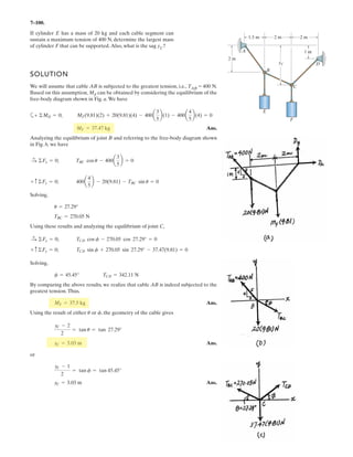 5–68.
SOLUTION
Ans.
Ans.
Ans.
Ans.
Ans.Ay = 0©Fy = 0;
Ax = 0©Fx = 0;
TCD = 43.5 N
©Fz = 0; TCD + 373.21 + 333.33 - 350 - 200 - 200 = 0
Az = 333.33 N = 333 N
©My = 0; 350(2) + 200(3 cos 60°) - Az(3) = 0
NB = 373.21 N = 373 N
©Mx = 0; NB(3) - 200(3) - 200(3 sin 60°) = 0
Determine the force components acting on the ball-and-
socket at A,the reaction at the roller B and the tension on the
cord CD needed for equilibrium of the quarter circular plate.
z
x
350 N
1 m
2 m
60
3 m200 N
200 N
y
B
A
C
D
Equations of Equilibrium: The normal reactions NB and Az can be obtained directly
by summing moments about the x and y axes, respectively.
 