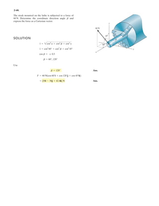 2–46.
If the magnitude of the resultant force acting on the bracket
is 600 N, directed along the positive axis, determine the
magnitude of and its direction .fF
u
SOLUTION
Rectangular Components: By referring to Figs. a and b, the x and y components of
, , , and can be written as
Resultant Force: Summing the force components algebraically along the and
axes, we have
(1)
(2)
Solving Eqs. (1) and (2), yields
Ans.F1 = 528 Nf = 29.2°
F1 sin f = 257.82
424.26 = F1 sin f + 520 - 353.55+ c©(FR)y = ©Fy;
F1 cos f = 460.71
424.26 = F1 cos f - 390 + 353.55+
: ©(FR)x = ©Fx;
y
x
(FR)y = 600 sin 45° = 424.26 N(FR)x = 600 cos 45° = 424.26 N
(F3)y = 500 cos 45° = 353.55 N(F3)x = 500 cos 45° = 353.55 N
(F2)y = 650 a
4
5
b = 520 N(F2)x = 650a
3
5
b = 390 N
(F1)y = F1 sin f(F1)x = F1 cos f
FRF3F2F1
3
4 5
u
y
x
45Њ
45Њ
F3 ϭ 500 N
F2 ϭ 650 N
F1
f
 