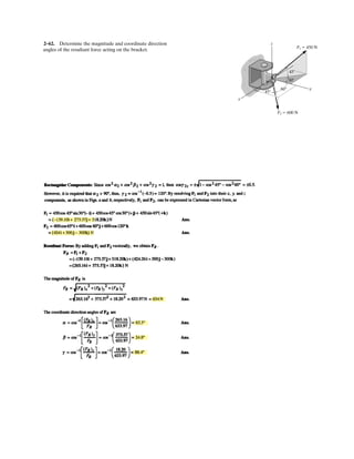 2–48.
SOLUTION
Rectangular Components: By referring to Fig. a, the x and y components of each
force can be written as
Resultant Force: Summing the force components algebraically along the x and y axes,
The magnitude of the resultant force FR is
Ans.
The direction angle of FR, Fig. b, measured clockwise from the x axis, is
Ans.u = tan-1
B
(FR)y
(FR)x
R = tan-1
¢
493.01
499.62
≤ = 44.6°
u
FR = 2(FR)x
2
+ (FR)y
2
= 2499.622
+ 493.012
= 701.91 N = 702 N
+ c©(FR)y = ©Fy ; (FR)y = 300 - 433.01 - 360 = -493.01 N = 493.01 N T
:+ ©(FR)x = ©Fx ; (FR)x = 519.62 + 250 - 270 = 499.62 N :
(F3)x = 450a
3
5
b = 270 N (F3)y = 450a
4
5
b = 360 N
(F2)x = 500 cos 60° = 250 N (F2)y = 500 sin 60° = 433.01 N
(F1)x = 600 cos 30° = 519.62 N (F1)y = 600 sin 30° = 300 N
If and , determine the magnitude of the
resultant force acting on the eyebolt and its direction
measured clockwise from the positive x axis.
f = 30°F1 = 600 N y
x
3
45
F2 500 N
F1
F3 450 N
f
60
 