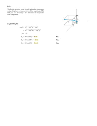 2–49.
SOLUTION
Rectangular Components: By referring to Figs. a and b, the x and y components of
F1, F2, F3, and FR can be written as
Resultant Force: Summing the force components algebraically along the x and y axes,
(1)
(2)
Solving Eqs. (1) and (2), yields
Ans.f = 42.4° F1 = 731 N
F1 sin f = 493.01
+ c ©(FR)y = ©Fy ; -300 = F1 sin f - 433.01 - 360
F1 cos f = 539.62
:+ ©(FR)x = ©Fx ; 519.62 = F1 cos f + 250 - 270
(FR)y = 600 sin 30° = 300 N(FR)x = 600 cos 30° = 519.62 N
(F3)y = 450a
4
5
b = 360 N(F3)x = 450a
3
5
b = 270 N
(F2)y = 500 sin 60° = 433.01 N(F2)x = 500 cos 60° = 250 N
(F1)y = F1 sin f(F1)x = F1 cos f
If the magnitude of the resultant force acting on the
eyebolt is 600 N and its direction measured clockwise from
the positive x axis is , determine the magnitude of
F1 and the angle .f
u = 30°
y
x
3
45
F2 500 N
F1
F3 450 N
f
60
 
