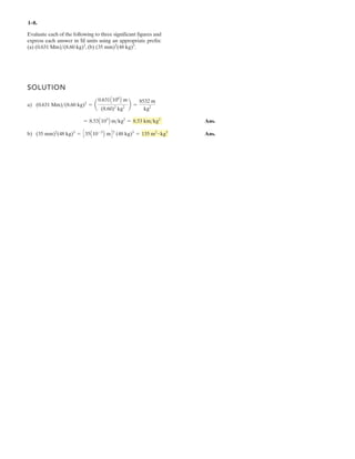 1– .
SOLUTION
a)
Ans.
b) Ans.(35 mm)2
(48 kg)3
= C35A10-3
B mD2
(48 kg)3
= 135 m2
kg3
= 8.53A103
B m>kg2
= 8.53 km>kg2
(0.631 Mm) 2
= a
0.631A106
B m
(8.60)2
kg2
b =
8532 m
kg2
Evaluate each of the following to three significant figures and
express each answer in SI units using an appropriate prefix:
(a) , (b) .(35 mm)2
(48 kg)3
(0.631 Mm)>(8.60 kg)2
#
>(8.60 kg)
8
 