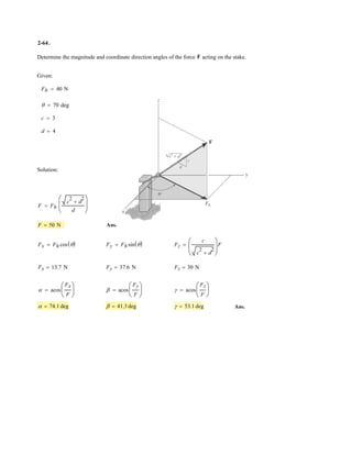 2–50.
SOLUTION
Scalar Notation: Summing the force components algebraically, we have
(1)
(2)
Solving Eqs. (1) and (2) yields
Ans.u = 29.1° F1 = 275 N
F1 cos u = 240
+ c FRy
= ©Fy ; FRy
= 800 = F1 cos u + 400 sin 30° + 600a
3
5
b
F1 sin u = 133.6
:+ FRx
= ©Fx ; FRx
= 0 = F1 sin u + 400 cos 30° - 600a
4
5
b
Determine the magnitude of F1 and its direction so that
the resultant force is directed vertically upward and has a
magnitude of 800 N.
u
A
x
y
F1
400 N
600 N
3
4
5
30
u
 
