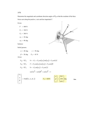 2–59.
SOLUTION
Rectangular Components: By referring to Fig. a, the x and y components of F1, F2,
and F3 can be written as
Resultant Force: Summing the force components algebraically along the x and y axes,
The magnitude of the resultant force FR is
(1)
Thus,
(2)
The first derivative of Eq. (2) is
(3)2FR
dFR
dF1
= 2F1 - 115.69
FR
2
= F1
2
- 115.69F1 + 147 600
= 2F2
1 - 115.69F1 + 147 600
= 2(0.5F1 + 300)2
+ (0.8660F1 - 240)2
FR = 2(FR)x
2
+ (FR)y
2
+ c©(FR)y = ©Fy; (FR)y = 0.8660F1 - 240
:+ ©(FR)x = ©Fx; (FR)x = 0.5F1 + 200 + 100 = 0.5F1 + 300
(F3)x = 260a
5
13
b = 100 N (F3)y = 260a
12
13
b = 240 N
(F2)x = 200 N (F2)y = 0
(F1)x = F1 sin 30° = 0.5F1 (F1)y = F1 cos 30° = 0.8660F1
If the resultant force acting on the bracket is required to be
a minimum, determine the magnitudes of F1 and the
resultant force. Set .f = 30°
5
12 13
y
x
u
F3 260 N
F2 200 N
F1
f
30
For FR to be minimum, .Thus, from Eq. (3)
Ans.
Ans.F1 = 57.846 N = 57.8 N
2FR
dFR
dF1
= 2F1 - 115.69 = 0
dFR
dF1
= 0
FR = 2(57.846)2
- 115.69(57.846) + 147 600 = 380 N
from Eq. (1),
 