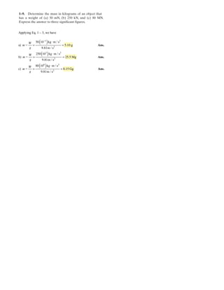 1–9. Determine the mass in kilograms of an object that
has a weight of (a) 0 mN, (b) 50 kN, and (c) 0 MN.
Express the answer to three significant figures.
5 2 8
Applying Eq. 1 – 3, we have
( )
( )
( )
m / s
a) = g
m / s
m / s
b) = Mg
m / s
m / s
c) = g
m / s
m
m
m
−
⋅
= =
⋅
= =
⋅
= =
Ans.
Ans.
3 2
2
3 2
2
6 2
2
50 10 kg
5.10
9.81
250 10 kg
25.5
9.81
80 10 kg
8.15 G
9.81
W
g
W
g
W
g
Ans.
 