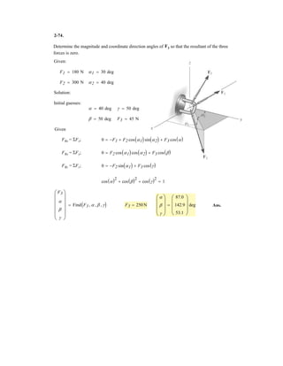 2–60.
The stock mounted on the lathe is subjected to a force of
. Determine the coordinate direction angle and
express the force as a Cartesian vector.
b60 N
SOLUTION
Use
Ans.
Ans.= {30i - 30j + 42.4k} N
F = 60 N(cos 60°i + cos 120°j + cos 45°k)
b = 120°
b = 60°, 120°
cos b = ; 0.5
1 = cos2
60° + cos2
b + cos2
45°
1 = 2cos2
a + cos2
b + cos2
g
x
z
y
45Њ
60 N
60Њ
b
 
