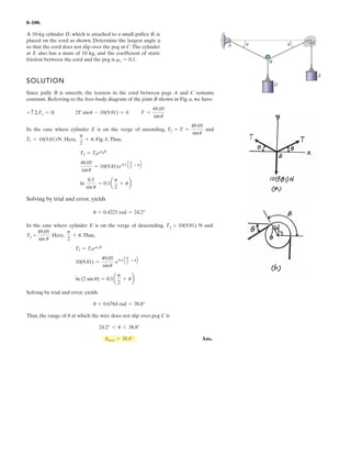 The platform scale consists of a combination of
third and first class levers so that the load on one lever
becomes the effort that moves the next lever. Through this
arrangement, a small weight can balance a massive object.
If , determine the required mass of the
counterweight S required to balance a 90-kg load, L.
x = 450 mm
350 mm
150 mm
150 mm100 mm
250 mm
B
A
C D
E F
H
G
x
L
S
6–74.
 