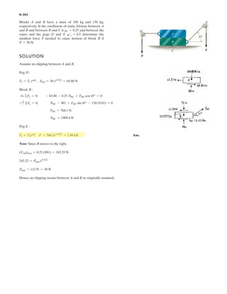 6–77.
Determine the required mass of the suspended cylinder if
the tension in the chain wrapped around the freely turning
gear is to be 2 kN. Also, what is the magnitude of the
resultant force on pin A?
2 kN
2 kN
B
45
30
2 ft
A
SOLUTION
a
Ans.
Ans.FA = 2(1.464)2
+ (2.536)2
= 2.93 kN
Ay = 2.536 kN
+ c ©Fy = 0; 3.586 sin 45° - Ay = 0
Ax = 1.464 kN
:+ ©Fx = 0; 4 - 3.586 cos 45° - Ax = 0
m = 3.586(1000)/9.81 = 366 kg
W = 3.586 kN
+©MA = 0; -4(2 cos 30°) + W cos 45°(2 cos 30°) + Wsin 45°(2 sin 30°) = 0
 