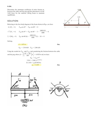 6–78.
Determine the reactions on the collar at A and the pin at C.
The collar fits over a smooth rod, and rod AB is fixed
connected to the collar.
SOLUTION
Equations of Equilibrium: From the force equation of equilibrium of member AB,
Fig. a, we can write
(1)
(2)
(3)
From the free-body diagram of member BC in Fig. b,
(4)
(5)
(6)
Solving Eqs. (2), (3), and (4) yields
Ans.
Substituting the results of and into Eqs. (1), (5), and (6) yields
Ans.
Ans.
Ans.N = 1.32 kNCy = 1324.52
N = 2.89 kNCx = 2894.13
MA = 5547.84 N # m = 5.55 kN # m
ByBx
N = 3.67 kNNA = 3668.66
Bx = 2594.13 NN = 1.84 kNBy = 1844.13
By - Cy - 600 cos 30° = 0+ c©Fy = 0;
Bx + 600 sin 30° - Cx = 0©Fx = 0;:
+
Bx(2 sin 30°) - By(2 cos 30°) + 600(1) = 0+©MC = 0;
NA sin 45° - 750 - By = 0+ c ©Fy = 0;
NA cos 45° - Bx = 0©Fx = 0;:
+
MA - 750(1.25) - By(2.5) = 0+©MA = 0;
A
B
C
30
45
1.25 m 1.25 m
1 m
750 N
600 N
1 m
 