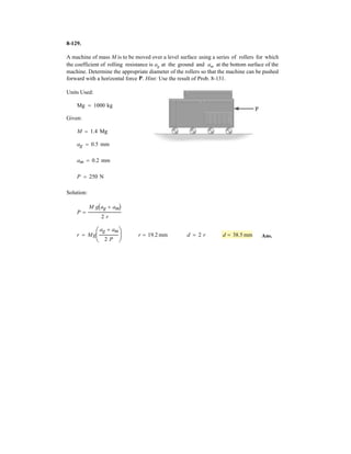 6–92.
The scissors lift consists of two sets of cross members and
two hydraulic cylinders, DE, symmetrically located on
each side of the platform.The platform has a uniform mass
of 60 kg, with a center of gravity at The load of 85 kg,
with center of gravity at is centrally located between
each side of the platform. Determine the force in each of
the hydraulic cylinders for equilibrium. Rollers are located
at B and D.
G2,
G1.
2 m
1.5 m1.5 m
1 m
1 m
1.2 m
0.8 m
A B
EF
G2
G1
C
DSOLUTION
Free Body Diagram: The solution for this problem will be simplified if one realizes
that the hydraulic cyclinder DE is a two force member.
Equations of Equilibrium: From FBD (a),
a
From FBD (b),
a
(1)
From FBD (c),
a
(2)
Solving Eqs. (1) and (2) yields
From FBD (b),
Ans.FDE = 1066.84 N = 1.07 kN
211066.842 - 2FDE = 0:+ ©Fx = 0;
Cx = 1066.84 N Cy = 96.465 N
2Cx - 3Cy = 1844.28
2Cx 112 - 2Cy 11.52 - 614.76132 = 0+ ©MF = 0;
2Cx + 3Cy = 2423.07
807.69132 - 2Cy 11.52 - 2Cx 112 = 0+ ©MD = 0;
2Ay = 807.69 N
2Ay + 614.76 - 833.85 - 588.6 = 0+ c ©Fy = 0;
Ax = 0:+ ©Fx = 0;
2NB = 614.76 N
2NB 132 - 833.8510.82 - 588.6122 = 0+ ©MA = 0;
 