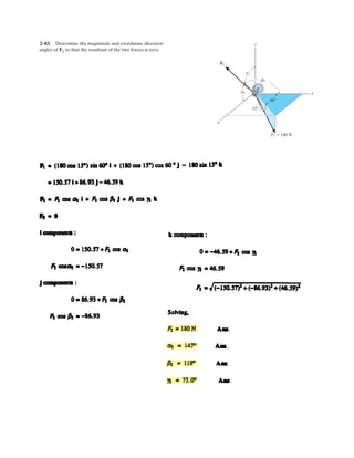 2–67. Express each force in Cartesian vector form.
y
x
z
F2 ϭ 2 kN
F1 ϭ 5 kN60Њ
45Њ
60Њ
( ) ( )
( ) ( )
( ) ( )
( ) ( ) ( ) { }
( ) ( ) ( )
{ }
1 2
1 2
1 2
1
2
F 0 F 5cos60 2.5 kN
F 2kN F 5cos45 3.54 kN
F 0 F 5cos60 2.5 kN
Thus, F = 0 i 2 j 0 k 2j N
F = 2.5 i 3.54 j 2.5 k
2.5i 3.54j+ 2.5k N
x x
y y
z z
= = =
= = =
= = =
+ − + = −
+ +
= +
Ans.
Ans.
 
