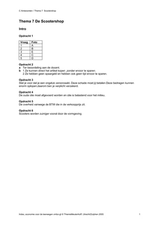C Antwoorden / Thema 7 Scootershop




Thema 7 De Scootershop

Intro

Opdracht 1

 Vraag      Foto
 1          A
 2          B
 3          E
 4          C
 5          D

Opdracht 2
a Ter beoordeling aan de docent.
b 1 Ze kunnen direct het artikel kopen ,zonder ervoor te sparen.
  2 Ze hebben geen spaargeld en hebben ook geen tijd ervoor te sparen.

Opdracht 3
Stel je voor dat je een ongeluk veroorzaakt. Deze schade moet jij betalen.Deze bedragen kunnen
enorm oplopen,daarom ben je verplicht verzekerd.

Opdracht 4
De oude olie moet afgevoerd worden en olie is belastend voor het milieu.

Opdracht 5
De overheid vanwege de BTW die in de verkoopprijs zit.

Opdracht 6
Scooters worden zuiniger vooral door de vormgeving.




Index, economie voor de leerwegen vmbo-gt © ThiemeMeulenhoff, Utrecht/Zutphen 2005               1
 