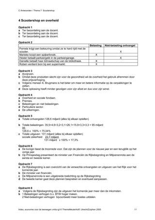C Antwoorden / Thema 7 Scootershop



4 Scootershop en overheid

Opdracht 1
a Ter beoordeling aan de docent.
b Ter beoordeling aan de docent.
c Ter beoordeling aan de docent.

Opdracht 2
                                                                      Belasting      Niet-belasting ontvangst
Pamela krijgt een bekeuring omdat ze te hard rijdt met de
scooter.                                                                                        X
Marieke koopt een spijkerbroek.                                             X
Hester betaalt parkeergeld in de parkeergarage.                                                 X
Danielle betaalt haar lidmaatschap van de bibliotheek.                      X
Ruben verdient loon bij een supermarkt.                                     X

Opdracht 3
a Accijnzen.
b Omdat deze produkten slecht zijn voor de gezondheid wil de overheid het gebruik afremmen door
  deze prijsverhoging.
c Volgens meneer A. Brugmans is het beter om meer en betere informatie op de verpakkingen te
  zetten.
d Deze oplossing heeft minder gevolgen voor zijn afzet en dus voor zijn winst.

Opdracht 4
a Overheid en sociale fondsen.
b Premies.
c Belastingen en niet belastingen.
d Particuliere sector.
e De uitkeringen.

Opdracht 5
a Totale ontvangsten:126,6 miljard (alles bij elkaar optellen)

b Totale belastingen: 35,5+4,6+3,2+3,1+26,1+15,9+3,3+3,3 = 95 miljard
  95
  126,6 x 100% = 75,04%
c Totale uitgaven: 131 miljard (alles bij elkaar optellen)
  sociale zekerheid 22,7 miljard
                     131 miljard x 100% = 17,3%

Opdracht 6
a De konigin leest de troonrede voor. Dat zijn de plannen voor de nieuwe jaar en een terugblik op het
  vorige jaar.
b Op Prinsjesdag presenteert de minister van Financiën de Rijksbegroting en Miljoenennota aan de
  eerste en tweede kamer.

Opdracht 7
a De Rijksbegroting is een overzicht van de verwachte ontvangsten en uitgaven van het Rijk voor het
  komende jaar.
b De minister van financiën.
c De Miljoenennota is een uitgebreide toelichting op de Rijksbegroting.
d De tweede kamer gaat deze plannen bespreken en eventueel aanpassen.


Opdracht 8
a Volgens de Rijksbegroting zijn de uitgaven het komende jaar meer dan de inkomsten.
b 1 Belastingen verhogen b.v. BTW hoger maken.
  2 Niet-belastingen verhogen bijvoorbeeld meer boetes uitdelen.



Index, economie voor de leerwegen vmbo-gt © ThiemeMeulenhoff, Utrecht/Zutphen 2005                          11
 