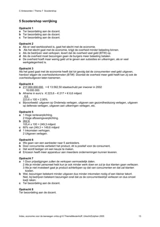 C Antwoorden / Thema 7 Scootershop



5 Scootershop verrijking

Opdracht 1
a Ter beoordeling aan de docent.
b Ter beoordeling aan de docent.
c Ter beoordeling aan de docent.

Opdracht 2
a Als er veel werkloosheid is, gaat het slecht met de economie.
b Als het slecht gaat met de economie, krijgt de overheid minder belasting binnen.
c Als de bedrijven veel verkopen, levert dat de overheid veel geld (BTW) op.
d Als de overheid moet bezuinigen gaan de burgers meer belasting betalen.
e De overheid hoeft maar weinig geld uit te geven aan subsidies en uitkeringen, als er veel
  werkgelegenheid is.

Opdracht 3
Als het goed gaat met de economie heeft dat tot gevolg dat de consumenten veel geld uitgeven,
hierdoor stijgen de overheidsinkomsten (BTW). Doordat de overheid meer geld heeft kan zij ook de
overheidsuitgaven laten toenemen.

Opdracht 4
a 217.000.000.000 = € 13.562,50 staatsschuld per inwoner in 2002
     16.000.000.
b Afname in euro’s : € 223,6 – € 217 = € 6,6 miljard
   6,6
  223,6 x 100 = 2,95%
c Bijvoorbeeld: uitgaven op Onderwijs verlagen, uitgaven aan gezondheidszorg verlagen, uitgaven
  op defensie verlagen, uitgaven aan uitkeringen verlagen, etc.

Opdracht 5
a 1 Hoge renteverplichting.
  2 Hoge aflossingsverplichting.
b 262,8
  105,4 x 100 = 249,3 miljard
c 60% van 249,3 = 149,6 miljard
d 1 Inkomsten verhogen.
  2 Uitgaven verlagen.

Opdracht 6
a We gaan van een aanbieder naar 5 aanbieders.
b Door concurrentie verbetert het product, dit is positief voor de consument.
c Het wordt lastiger om een keuze te maken.
d Ericsson heeft meer apparatuur aan meerdere ondernemingen kunnen leveren.

Opdracht 7
a 1 Door prijsstijgingen zullen de verkopen vermoedelijk dalen.
  2 Als je minder personeel hebt kun je ook minder werk doen en zul je dus klanten gaan verliezen.
  3 Als je niet investeert gaat je product achterlopen op dat van concurrenten en dat zal klanten
    kosten.
b Wel, bezuinigen betekent minder uitgaven dus minder inkomsten nodig of een kleiner tekort.
  Niet, bij bedrijven betekent bezuinigen snel dat ze de concurrentiestrijd verliezen en dus omzet
  kwijt raken.
c Ter beoordeling aan de docent.

Opdracht 8
Ter beoordeling aan de docent.




Index, economie voor de leerwegen vmbo-gt © ThiemeMeulenhoff, Utrecht/Zutphen 2005                   13
 