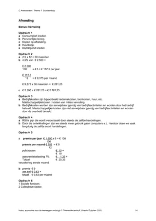 C Antwoorden / Thema 7 Scootershop



Afronding
Bonus: herhaling

Opdracht 1
a Consumptief krediet.
b Persoonlijke lening.
c Kopen op afbetaling.
d Huurkoop.
e Doorlopend krediet.

Opdracht 2
a 2,5 x 12 = 30 maanden
b 4,5% van € 2.500 =

    € 2.500
    100     x 4,5 = € 112,5 per jaar

    € 112,5
      12    = € 9,375 per maand

    € 9,375 x 30 maanden = € 281,25

c € 2.500 + € 281,25 = € 2.781,25

Opdracht 3
a Bedrijfskosten zijn bijvoorbeeld reclamekosten, loonkosten, huur, etc.
  Maatschappelijkekosten : kosten van milieu vervuiling
b Bedrijfskosten worden zijn aanwijsbaar gevolg van bedrijfsactiviteiten en worden door het bedrijf
  betaald. Maatschappelijke kosten zijn niet aanwijsbaar gevolg van bedrijfsactiviteiten en worden
  door de overheid betaald.

Opdracht 4
a RSI is pijn die wordt veroorzaakt door steeds de zelfde handelingen.
b Door die ontwikkelingen zijn we steeds meer gebruik gaan computers e.d. hierdoor doen we vaak
  langdurig de zelfde soort handelingen.

Opdracht 5

a   premie per jaar € 1.800 x 6 = € 108
                        100
   premie per maand € 108 = € 9
                          12
   poliskosten                 € 10 +
                               € 19
   assurantiebelasting 7%      € 1,33 +
   Totaal                      € 20,33
verzekering eerste maand

b premie € 9
  ass.bel. € 0,63 +
  totaal € 9,63 per maand

Opdracht 6
1 Sociale fondsen.
2 Collectieve sector.




Index, economie voor de leerwegen vmbo-gt © ThiemeMeulenhoff, Utrecht/Zutphen 2005                    14
 
